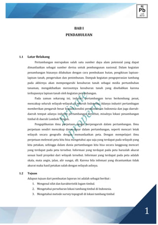 private
property
1
BAB I
PENDAHULUAN
1.1 Latar Belakang
Pertambangan merupakan salah satu sumber daya alam potensial yang dapat
dimanfaatkan sebagai sumber devisa untuk pembangunan nasional. Dalam kegiatan
penambangan biasanya dilakukan dengan cara pembukaan hutan, pengikisan lapisan-
lapisan tanah, pengerukan dan penimbunan. Dampak kegiatan pengoperasian tambang
pada akhirnya akan mempengaruhi kesuburan tanah sebagai media pertumbuhan
tanaman, mengakibatkan merosotnya kesuburan tanah yang disebabkan karena
terkupasnya lapisan tanah oleh kegiatan penambangan.
Pada zaman sekarang ini, industri pertambangan terus berkembang pesat,
mencakup seluruh wilayah-wilayah di seluruh Indonesia. Adanya industri pertambagan
memberikan pengaruh besar kepada kondisi perekonomian Indonesia dan juga daerah-
daerah tempat adanya industri pertambangan tersebut, misalnya lokasi penambangan
timbal di daerah Lombok Tengah.
Pengaplikasian ilmu perpetaan sangat berpengaruh dalam pertambangan. Ilmu
perpetaan sendiri mencakup dasar-dasar dalam pertambangan, seperti mencari letak
wilayah secara geografis dengan memanfaatkan peta. Dengan mempelajari ilmu
perpetaan melewati peta kita bisa mengetahui apa saja yang terdapat pada wilayah yang
kita petakan, sehingga dalam dunia pertambangan kita bisa secara langgsung mencari
yang terdapat pada peta tersebut. Informasi yang terdapat pada peta haruslah akurat
sesuai hasil proyeksi dari wilayah tersebut. Informasi yang terdapat pada peta adalah
skala, mata angin, jalan, alir sungai, dll. Karena bila infomasi yang dicantumkan tidak
akurat maka hasil petakan salah dengan wilayah aslinya.
1.2 Tujuan
Adapun tujuan dari pembuatan laporan ini adalah sebagai berikut :
1. Mengenal sifat dan karakteristik logam timbal.
2. Mengetahui persebaran lokasi tambang timbal di Indonesia.
3. Mengetahui metode survey topografi di lokasi tambang timbal
 