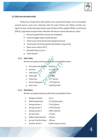 private
property
4
2.2 Sifat dan Karakteristik
Timbal atau Timah Hitam (Pb) adalah unsur yang bersifat logam, hal ini merupakan
anomali karena unsur-unsur diatasnya (Gol IV) yakni Karbon dan Silikon bersifat non-
logam. Di alam, timbal ditemukan dalam mineral Galena (PbS), Anglesit (PbSO4 ) dan Kerusit
(PbCO3,), juga dalam keadaan bebas. Memiliki sifat khusus seperti dibawah ini, yakni:
a. Berwarna putih kebiru-biruan dan mengkilap.
b. Lunak sehingga sangat mudah ditempa.
c. Tahan asam, karat dan bereaksi dengan basa kuat.
d. Daya hantar listrik kurang baik. (Konduktor yang buruk)
e. Massa atom relative 207,2
f. Memiliki Valensi 2 dan 4.
g. Tahan Radiasi
1.2.1 Sifat Fisika
Berikut merupakan beberapa sifat fisika yang dimiliki timbal :
a. Fasa pada suhu kamar : padatan
b. Densitas : 11,34 g/cm3
c. Titik leleh : 327,5 0C
d. Titik didih : 17490C
e. Panas Fusi : 4,77 kJ/mol
f. Panas Penguapan : 179,5 kJ/mol
g. Kalor jenis : 26,650 J/molK
1.2.2 Sifat Kimia
Berikut merupakan beberapa sifat fisika yang dimiliki timbal :
a. Bilangan oksidasi : 4,2,-4
b. Elektronegativitas : 2,33 (skala pauli)
c. Energi ionisasi 1 : 715,6 kJ/mol
d. Energi ionisasi 2 : 1450,5 kJ/mol
e. Energi ionisasi 3 : 3081,5 kJ/mol
f. Jari-jari atom : 175 pm
g. Radius ikatan kovalen : 146 pm
h. Jari-jari Van Der Waals : 202 pm
i. Struktur Krista l : kubik berpusat muka
 