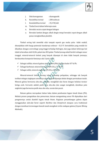 private
property
5
j. Sifat kemagnetan : diamagnetik
k. Resistifitas termal : 208 nohm.m
l. Konduktifitas termal : 35,3 W/mK
m. Timbal larut dalam beberapa asam
n. Bereaksi secara cepat dengan halogen
o. Bereaksi lambat dengan alkali dingin tetapi bereaksi cepat dengan alkali
panas menghasilkan plumbit.
Timbal sering kali memiliki sifat tampak seperti gas mulia yaitu tidak reaktif,
ditunjukkan oleh harga potensial standarnya sebesar – 0,13 V. kereaktifan yang rendah ini
dikaitkan dengan overvoltage yang tinggi terhadap hidrogen, dan juga dalam beberapa hal
tidak terlarutkan oleh H2SO4 pekat dan HCl pekat. Timbal jarang sekali berdiri sebagai unsur
tunggal, mineral-mineral timbal yang banyak dijumpai di alam tidak banyak jenisnya;
berdasarkan komposisi kimianya ada 3 jenis ialah :
 Sebagai sulfida; mineral galena atau gelenit (Pbs) dengan kadar 87 % Pb.
 Sebagai karbonat; mineral Cerrusite (Pb CO3), 77 % Pb.
 Sebagai sulfat; mineral anglesite (Pb SO4), 68 % Pb.
Mineral-mineral timbal kurang tahan terhadap pelapukan, sehingga tak banyak
terlihat sebagai singkapan umumnya akan banyak dijumpai dekat dengan permukaan tanah.
Mineral galena berwarna abu-abu, metalik, mengkilab dan berat dengan belahan teratur
ketiga arah. Cerrusite adalah putih atau abu-abu dan sangat mengkilab, demikian pula
anglesite juga berwarna putih atau abu-abu, suram dan pucat.
Batuan galena merupakan bahan baku dalam pembuatan logam timah hitam (Pb).
Melalui proses pengolahan dan pemurnian, batuan mengandung unsur Pb dipisahkan dari
pengotornya untuk diambil logam timah hitam. Kegiatan penambangan galena dapat
menggunakan alat-alat berat seperti Backhoe dan Dumptruck ataupun cara tradisional
dengan membuat terowongan bawah tanah mengikuti strike endapan galena (Coyote Mining
Methode).
 