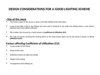 DESIGN CONSIDERATIONS FOR A GOOD LIGHTING SCHEME
• Size of the room
 The lumen output of the source or lamp is not fully utilized at the work place.
 A part of the light is lost in the fittings and some part is directed to the walls and ceilings where a part will be
absorbed and a part will be reflected .
 This is taken into account by a factor known as Coefficient of Utilization (CU).
 The ratio of lumens reaching the working plane to the total lumens given out by the lamps is known as CU or
Utilization factor.
Factors affecting Coefficient of Utilization (CU).
 Lumen output of the fitting
 Shape of the room
 Reflection factors of walls and ceilings
 Height of the ceiling
 Arrangement of the fittings etc
 