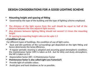 DESIGN CONSIDERATIONS FOR A GOOD LIGHTING SCHEME
• Mounting height and spacing of fitting
 Governed by the type of the building and the type of lighting scheme employed.
 The distance of the light source from the wall should be equal to half of the
distance between the two adjacent light sources.
 Also distance between lighting fitting should not exceed 1.5 times the mounting
height
 Or spacing to mounting height ratio can be upto 1.5
• Condition of use
For different types of buildings, the condition of use of light varies.
 Dust and dirt particles of the surroundings get deposited on the light fitting and
hence deteriorate the lamp efficiency.
 If regular periodic cleaning is adopted and assuming good atmospheric condition,
the maintenance factor (MF) is taken as 0.8 , but for dirty and dusty atmosphere,
the MF is taken as 0.4.
 Depreciation factor (DF) =1/Maintenance Factor
 Maintenance factor is also called Light Loss Factor(LLF)
 Provide light of suitable colour.
 Avoid glare and hard shadows as far as possible.
 
