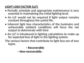 LIGHT LOSS FACTOR (LLF)
• Periodic schedule and appropriate maintenance is very
essential in maintaining the initial lighting level.
• An LLF would not be required if light output remains
constant throughout the useful life.
• Inherent light loss characteristics of the luminaire and
unfavorable ambient conditions will force the net
output to deteriorate with time
• An LLF is introduced in lighting calculations to make up
for expected loss of light in the lighting system.
The various factors that contribute to light loss are of two
types.
– Recoverable
– Non-recoverable.
 