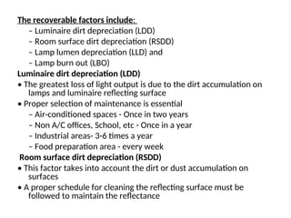 The recoverable factors include:
– Luminaire dirt depreciation (LDD)
– Room surface dirt depreciation (RSDD)
– Lamp lumen depreciation (LLD) and
– Lamp burn out (LBO)
Luminaire dirt depreciation (LDD)
• The greatest loss of light output is due to the dirt accumulation on
lamps and luminaire reflecting surface
• Proper selection of maintenance is essential
– Air-conditioned spaces - Once in two years
– Non A/C offices, School, etc - Once in a year
– Industrial areas- 3-6 times a year
– Food preparation area - every week
Room surface dirt depreciation (RSDD)
• This factor takes into account the dirt or dust accumulation on
surfaces
• A proper schedule for cleaning the reflecting surface must be
followed to maintain the reflectance
 