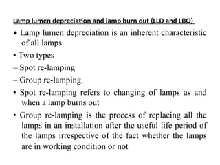 Lamp lumen depreciation and lamp burn out (LLD and LBO)
• Lamp lumen depreciation is an inherent characteristic
of all lamps.
• Two types
– Spot re-lamping
– Group re-lamping.
• Spot re-lamping refers to changing of lamps as and
when a lamp burns out
• Group re-lamping is the process of replacing all the
lamps in an installation after the useful life period of
the lamps irrespective of the fact whether the lamps
are in working condition or not
 