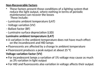 Non-Recoverable factors
• These factors present those conditions of a lighting system that
reduce the light output, where nothing in terms of periodic
maintenance can recover the losses
These include:
– Luminaire ambient temperature (LAT)
– Voltage variation (VV)
– Ballast factor (BF)
– Luminaire surface depreciation (LSD)
Luminaire ambient temperature (LAT)
• A variation in the ambient temperature does not have much effect
on the incandescent and HID lamps
• Fluorescents are affected by a change in ambient temperature
• Fluorescent produces a peak output at about 25 °C
Voltage variation factor (VV)
• For incandescent lamps a variation of 1% voltage may cause as much
as 3% variation in light output
• For HID and fluorescents also variation in voltage affects their output
 