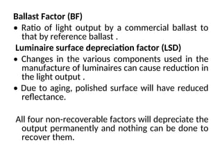Ballast Factor (BF)
• Ratio of light output by a commercial ballast to
that by reference ballast .
Luminaire surface depreciation factor (LSD)
• Changes in the various components used in the
manufacture of luminaires can cause reduction in
the light output .
• Due to aging, polished surface will have reduced
reflectance.
All four non-recoverable factors will depreciate the
output permanently and nothing can be done to
recover them.
 