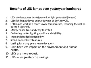 Benefits of LED lamps over yesteryear luminares
1. LEDs use less power (watts) per unit of light generated (lumens)
2. LED lighting achieves energy savings of 30% to 90%.
3. LED lamps work at a much lower temperature, reducing the risk of
burns if touched.
4. Maintenance-free and easy to install.
5. Delivering better lighting quality and visibility.
6. Tremendous design flexibility.
7. Smart connectivity features.
8. Lasting for many years (even decades).
9. LEDs have less impact on the environment and human
health.
10. LEDs are more robust.
11. LEDs offer greater cost savings.
 