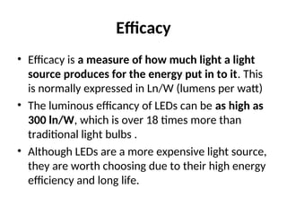 Efficacy
• Efficacy is a measure of how much light a light
source produces for the energy put in to it. This
is normally expressed in Ln/W (lumens per watt)
• The luminous efficancy of LEDs can be as high as
300 ln/W, which is over 18 times more than
traditional light bulbs .
• Although LEDs are a more expensive light source,
they are worth choosing due to their high energy
efficiency and long life.
 