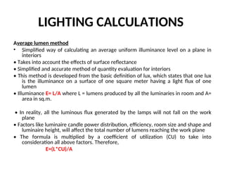 LIGHTING CALCULATIONS
Average lumen method
• Simplified way of calculating an average uniform illuminance level on a plane in
interiors
• Takes into account the effects of surface reflectance
• Simplified and accurate method of quantity evaluation for interiors
• This method is developed from the basic definition of lux, which states that one lux
is the illuminance on a surface of one square meter having a light flux of one
lumen
• Illuminance E= L/A where L = lumens produced by all the luminaries in room and A=
area in sq.m.
• In reality, all the luminous flux generated by the lamps will not fall on the work
plane
• Factors like luminaire candle power distribution, efficiency, room size and shape and
luminaire height, will affect the total number of lumens reaching the work plane
• The formula is multiplied by a coefficient of utilization (CU) to take into
consideration all above factors. Therefore,
E=(L*CU)/A
 