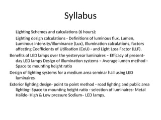 Syllabus
Lighting Schemes and calculations (6 hours):
Lighting design calculations - Definitions of luminous flux, Lumen,
Luminous intensity/illuminance (Lux), Illumination calculations, factors
affecting Coefficients of Utilisation (CoU) - and Light Loss Factor (LLF).
Benefits of LED lamps over the yesteryear luminaires – Efficacy of present-
day LED lamps Design of illumination systems – Average lumen method -
Space to mounting height ratio
Design of lighting systems for a medium area seminar hall using LED
luminaires
Exterior lighting design- point to point method - road lighting and public area
lighting- Space to mounting height ratio - selection of luminaires- Metal
Halide- High & Low pressure Sodium– LED lamps.
 