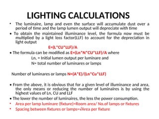 LIGHTING CALCULATIONS
• The luminaire, lamp and even the surface will accumulate dust over a
period of time and the lamp lumen output will depreciate with time
• To obtain the maintained illuminance level, the formula now must be
multiplied by a light loss factor(LLF) to account for the depreciation in
light output
E=(L*CU*LLF)/A
• The formula can be modified as E=(Ln*N*CU*LLF)/A where
Ln, = Initial lumen output per luminare and
N= total number of luminares or lamps
Number of luminares or lamps N=(A*E)/(Ln*Cu*LLF)
• From the above, it is obvious that for a given level of illuminance and area,
the only means or reducing the number of luminaires is by using the
highest values of Ln, CU and LLF
• The lower the number of luminaires, the less the power consumption.
• Area per lamp luminare (fixture)=Room area/ No.of lamps or fixtures
• Spacing between fixtures or lamps=√Area per fixture
 
