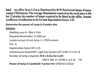 Determine the power of Lamp in Candela also.
Solution
Working area A= 30m X 15m
Required illumination ,E=200 Lux
Lumen out put of one lamp, L= 2700 Lumens
CU= .6
Depreciation factor DF=1.25
Maintenance factor(MF)= Light loss factor( LLF)=1/DF=1/1.25=.8
Number of lamps required, N=E x A/(Lx CU x LLF)
=200 X 30X 15 /(2700 X .6 X .8) =70
Power of lamp in Candela(I) =Lumen/4π=2700/4π=215Cd
 