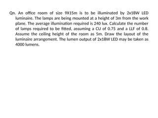 Qn. An office room of size 9X15m is to be illuminated by 2x18W LED
luminaire. The lamps are being mounted at a height of 3m from the work
plane. The average illumination required is 240 lux. Calculate the number
of lamps required to be fitted, assuming a CU of 0.75 and a LLF of 0.8.
Assume the ceiling height of the room as 5m. Draw the layout of the
luminaire arrangement. The lumen output of 2x18W LED may be taken as
4000 lumens.
 