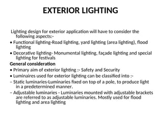 EXTERIOR LIGHTING
Lighting design for exterior application will have to consider the
following aspects:-
• Functional lighting-Road lighting, yard lighting (area lighting), flood
lighting
• Decorative lighting- Monumental lighting, façade lighting and special
lighting for festivals
General consideration
• Primary aim of exterior lighting :- Safety and Security
• Luminaires used for exterior lighting can be classified into :-
– Static luminaries-Luminaries fixed on top of a pole, to produce light
in a predetermined manner.
– Adjustable luminaries - Luminaries mounted with adjustable brackets
are referred to as adjustable luminaries. Mostly used for flood
lighting and area lighting
 
