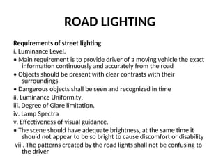 ROAD LIGHTING
Requirements of street lighting
i. Luminance Level.
• Main requirement is to provide driver of a moving vehicle the exact
information continuously and accurately from the road
• Objects should be present with clear contrasts with their
surroundings
• Dangerous objects shall be seen and recognized in time
ii. Luminance Uniformity.
iii. Degree of Glare limitation.
iv. Lamp Spectra
v. Effectiveness of visual guidance.
• The scene should have adequate brightness, at the same time it
should not appear to be so bright to cause discomfort or disability
vii . The patterns created by the road lights shall not be confusing to
the driver
 