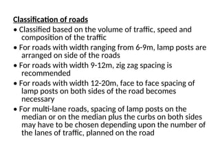 Classification of roads
• Classified based on the volume of traffic, speed and
composition of the traffic
• For roads with width ranging from 6-9m, lamp posts are
arranged on side of the roads
• For roads with width 9-12m, zig zag spacing is
recommended
• For roads with width 12-20m, face to face spacing of
lamp posts on both sides of the road becomes
necessary
• For multi-lane roads, spacing of lamp posts on the
median or on the median plus the curbs on both sides
may have to be chosen depending upon the number of
the lanes of traffic, planned on the road
 