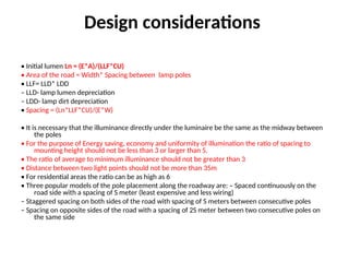 Design considerations
• Initial lumen Ln = (E*A)/(LLF*CU)
• Area of the road = Width* Spacing between lamp poles
• LLF= LLD* LDD
– LLD- lamp lumen depreciation
– LDD- lamp dirt depreciation
• Spacing = (Ln*LLF*CU)/(E*W)
• It is necessary that the illuminance directly under the luminaire be the same as the midway between
the poles
• For the purpose of Energy saving, economy and uniformity of illumination the ratio of spacing to
mounting height should not be less than 3 or larger than 5.
• The ratio of average to minimum illuminance should not be greater than 3
• Distance between two light points should not be more than 35m
• For residential areas the ratio can be as high as 6
• Three popular models of the pole placement along the roadway are: – Spaced continuously on the
road side with a spacing of S meter (least expensive and less wiring)
– Staggered spacing on both sides of the road with spacing of S meters between consecutive poles
– Spacing on opposite sides of the road with a spacing of 2S meter between two consecutive poles on
the same side
 