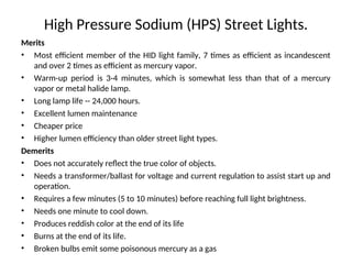 High Pressure Sodium (HPS) Street Lights.
Merits
• Most efficient member of the HID light family, 7 times as efficient as incandescent
and over 2 times as efficient as mercury vapor.
• Warm-up period is 3-4 minutes, which is somewhat less than that of a mercury
vapor or metal halide lamp.
• Long lamp life -- 24,000 hours.
• Excellent lumen maintenance
• Cheaper price
• Higher lumen efficiency than older street light types.
Demerits
• Does not accurately reflect the true color of objects.
• Needs a transformer/ballast for voltage and current regulation to assist start up and
operation.
• Requires a few minutes (5 to 10 minutes) before reaching full light brightness.
• Needs one minute to cool down.
• Produces reddish color at the end of its life
• Burns at the end of its life.
• Broken bulbs emit some poisonous mercury as a gas
 