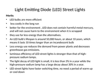 Light Emitting Diode (LED) Street Lights
Merits
• LED bulbs are more efficient
• less costly in the long run
• better for the environment , LED does not contain harmful metal mercury,
and will not cause harm to the environment when it is scrapped
• they use far less energy than the alternatives.
• An LED bulb's lifespan is around 50,000 hours, or about 10 years, which
means it lasts 10 times longer than an incandescent bulb
• Less energy use reduces the demand from power plants and decreases
greenhouse gas emissions.
• luminous efficiency of LED street lights is stronger than that of high-
pressure sodium lamps.
• The light decay of LED light is small, it is less than 3% in a year while the
high-pressure sodium lamp has a large decay about 30% in a year.
• LED street lights have faster switching time, no need a period of warm up
or cool down
 
