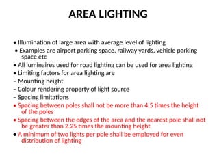 AREA LIGHTING
• Illumination of large area with average level of lighting
• Examples are airport parking space, railway yards, vehicle parking
space etc
• All luminaires used for road lighting can be used for area lighting
• Limiting factors for area lighting are
– Mounting height
– Colour rendering property of light source
– Spacing limitations
• Spacing between poles shall not be more than 4.5 times the height
of the poles
• Spacing between the edges of the area and the nearest pole shall not
be greater than 2.25 times the mounting height
• A minimum of two lights per pole shall be employed for even
distribution of lighting
 