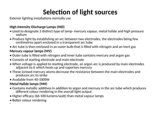 Selection of light sources
Exterior lighting installations normally use
High Intensity Discharge Lamps (HID)
• Used to designate 3 distinct type of lamp- mercury vapour, metal halide and high pressure
sodium
• Produce light by establishing an arc between two electrodes, the electrodes being few
centimetres apart enclosed in a transparent arc tube
• Arc tube is then enclosed in an outer bulb that is filled with nitrogen and an inert gas
Mercury vapour lamps (MV)
• Outer tube is filled with nitrogen and inner tube contains mercury and argon gas
• Consists of starting electrode and main electrode
• When voltage is applied to starting electrode, an argon arc is produced by main electrodes
adjacent to it which heats up and vaporises mercury
• These ionised mercury atoms decrease the resistance between the main electrodes and
produces arc to strike
• Available from 40-1000W
Metal Halide lamps (MH)
• Contains metallic additives in addition to argon and mercury in the arc tube which produces
different colour rendering in the overall light output
• Higher efficacy (66-100 lumens/watt) than metal vapour lamps
• Better colour rendering
•
 