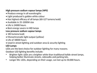 High pressure sodium vapour lamps (HPS)
• Produce energy in all wavelengths
• Light produced is golden white colour
• Has highest efficacy of all lamps (60-127 lumens/watt)
• Available in 35-1000W size
• Life is 24000 hours
• Best energy savers in HID lamps
Low pressure sodium vapour lamps
• 183 lumens/watt
• Monochromatic light output (yellow)
• Life of 18000 hours
• Used in street lighting and outdoor area & security lighting
LED Lamps
LEDs are the best choice for outdoor lighting for many reasons.
Outdoor LED lighting benefits include:
• Brighter light: LEDs are a brighter white than traditional halide street lamps,
helping better illuminate streets, sidewalks and parking lots.
• Longer life: LEDs, depending on their usage, can last up to 50,000 hours.
 