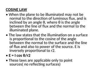 COSINE LAW
• When the plane to be illuminated may not be
normal to the direction of luminous flux, and is
inclined by an angle θ, where θ is the angle
between the line of flux and the normal to the
illuminated plane.
• The law states that the illumination on a surface
is proportional to the cosine of the angle
between the normal to the surface and the line
of flux and also to power of the source. E is
inversely proportional to r2.
• E = I cos θ/r2
• These laws are applicable only to point
sources( no reflecting surfaces)
 