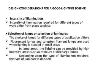 DESIGN CONSIDERATIONS FOR A GOOD LIGHTING SCHEME
• Intensity of illumination
 Intensity of illumination required for different types of
work differ from place to place.
• Selection of lamps or selection of luminares
The choice of lamps for different types of application differs
 Fluorescent lamps and tungsten filament lamps are used
when lighting is needed in small areas
 In large areas, the lighting can be provided by high
intensity lamps such as mercury or discharge lamps
 Depending upon the type of illumination required,
the type of luminare is decided
 