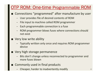 OTP ROM: One-time Programmable ROM
■ Connections “programmed” after manufacture by user
– User provides file of desired contents of ROM
– File input to machine called ROM programmer
– Each programmable connection is a fuse
– ROM programmer blows fuses where connections should
not exist
■ Very low write ability
– Typically written only once and requires ROM programmer
device
■ Very high storage permanence
– Bits don’t change unless reconnected to programmer and
more fuses blown
■ Commonly used in final products
– Cheaper, harder to inadvertently modify 12
 