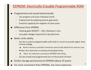 EEPROM: Electrically Erasable Programmable ROM
■ Programmed and erased electronically
– Can program and erase individual words
– Programmed by applying positive gate pulse
– Erased by applying the negative of same pulse
■ Difference from EPROM
– Floating gate MOSFET – SiO2 thickness is less
– Less gate voltage required to trap electrons
■ Better write ability
– Can be in-system programmable with built-in circuit to provide higher than
normal voltage
■ Built-in memory controller commonly used to hide details from memory user
– Writes very slow due to erasing and programming
■ “Busy” pin indicates to processor EEPROM still writing
– Can be erased and programmed tens of thousands of times
■ Similar storage permanence to EPROM (about 10 years)
■ Far more convenient than EPROMs, but more expensive
16
 