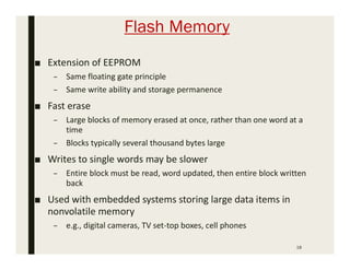 Flash Memory
18
■ Extension of EEPROM
– Same floating gate principle
– Same write ability and storage permanence
■ Fast erase
– Large blocks of memory erased at once, rather than one word at a
time
– Blocks typically several thousand bytes large
■ Writes to single words may be slower
– Entire block must be read, word updated, then entire block written
back
■ Used with embedded systems storing large data items in
nonvolatile memory
– e.g., digital cameras, TV set-top boxes, cell phones
 