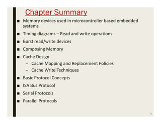 Chapter Summary
2
■ Memory devices used in microcontroller based embedded
systems
■ Timing diagrams – Read and write operations
■ Burst read/write devices
■ Composing Memory
■ Cache Design
– Cache Mapping and Replacement Policies
– Cache Write Techniques
■ Basic Protocol Concepts
■ ISA Bus Protocol
■ Serial Protocols
■ Parallel Protocols
 