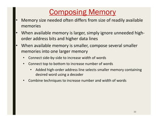 Composing Memory
22
• Memory size needed often differs from size of readily available
memories
• When available memory is larger, simply ignore unneeded high-
order address bits and higher data lines
• When available memory is smaller, compose several smaller
memories into one larger memory
• Connect side-by-side to increase width of words
• Connect top to bottom to increase number of words
• Added high-order address line selects smaller memory containing
desired word using a decoder
• Combine techniques to increase number and width of words
 