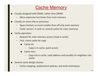 Cache Memory
■ Usually designed with SRAM, rather than DRAM
– More expensive but faster than main memory
■ Usually on same chip as processor
– Space limited, so much smaller than off-chip main memory
– Faster access ( 1 cycle vs. several cycles for main memory)
■ Cache operation:
– Request for main memory access (read or write)
– First, check cache for copy
■ Cache hit
– Copy is in cache, quick access
■ Cache miss
– Copy not in cache, read address and possibly its neighbors into
cache
■ Several cache design choices
– Cache mapping, replacement policies, and write techniques
28
 