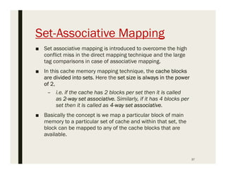 Set-Associative Mapping
■ Set associative mapping is introduced to overcome the high
conflict miss in the direct mapping technique and the large
tag comparisons in case of associative mapping.
■ In this cache memory mapping technique, the cache blocks
are divided into sets. Here the set size is always in the power
of 2,
– i.e. if the cache has 2 blocks per set then it is called
as 2-way set associative. Similarly, if it has 4 blocks per
set then it is called as 4-way set associative.
■ Basically the concept is we map a particular block of main
memory to a particular set of cache and within that set, the
block can be mapped to any of the cache blocks that are
available.
37
 