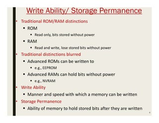 Write Ability/ Storage Permanence
4
• Traditional ROM/RAM distinctions
 ROM
 Read only, bits stored without power
 RAM
 Read and write, lose stored bits without power
• Traditional distinctions blurred
 Advanced ROMs can be written to
 e.g., EEPROM
 Advanced RAMs can hold bits without power
 e.g., NVRAM
• Write Ability
 Manner and speed with which a memory can be written
• Storage Permanence
 Ability of memory to hold stored bits after they are written
 