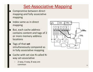 Set-Associative Mapping
■ Compromise between direct
mapping and fully associative
mapping
■ Index same as in direct
mapping
■ But, each cache address
contains content and tags of 2
or more memory address
locations
■ Tags of that set
simultaneously compared as
in fully associative mapping
■ Cache with set size N called N-
way set-associative
– 2-way, 4-way, 8-way are
common 40
 