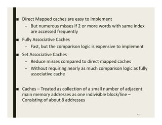 41
■ Direct Mapped caches are easy to implement
– But numerous misses if 2 or more words with same index
are accessed frequently
■ Fully Associative Caches
– Fast, but the comparison logic is expensive to implement
■ Set Associative Caches
– Reduce misses compared to direct mapped caches
– Without requiring nearly as much comparison logic as fully
associative cache
■ Caches – Treated as collection of a small number of adjacent
main memory addresses as one indivisible block/line –
Consisting of about 8 addresses
 