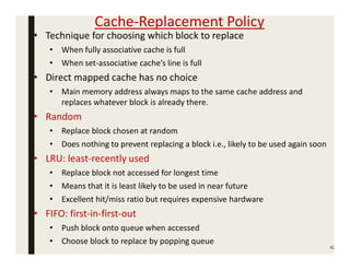Cache-Replacement Policy
42
• Technique for choosing which block to replace
• When fully associative cache is full
• When set-associative cache’s line is full
• Direct mapped cache has no choice
• Main memory address always maps to the same cache address and
replaces whatever block is already there.
• Random
• Replace block chosen at random
• Does nothing to prevent replacing a block i.e., likely to be used again soon
• LRU: least-recently used
• Replace block not accessed for longest time
• Means that it is least likely to be used in near future
• Excellent hit/miss ratio but requires expensive hardware
• FIFO: first-in-first-out
• Push block onto queue when accessed
• Choose block to replace by popping queue
 