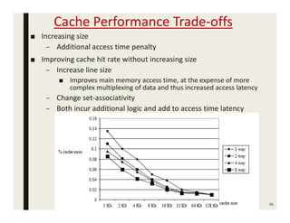 Cache Performance Trade-offs
■ Increasing size
– Additional access time penalty
■ Improving cache hit rate without increasing size
– Increase line size
■ Improves main memory access time, at the expense of more
complex multiplexing of data and thus increased access latency
– Change set-associativity
– Both incur additional logic and add to access time latency
45
 
