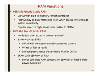 RAM Variations
46
• PSRAM: Pseudo-Static RAM
• DRAM with built-in memory refresh controller
• PSRAM may be busy refreshing itself when access time and add
system complexity
• Popular low-cost high-density alternative to SRAM
• NVRAM: Non-Volatile RAM
• Holds data after external power removed
• Battery-backed RAM
• SRAM with own permanently connected battery
• Writes as fast as reads
• Storage permanence better than SRAM or DRAM
• SRAM with EEPROM or flash
• Stores complete RAM contents on EEPROM or flash before
power turned off
 