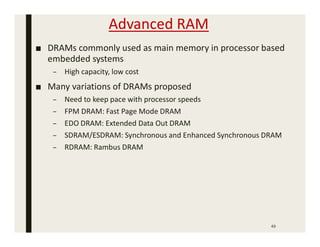 Advanced RAM
■ DRAMs commonly used as main memory in processor based
embedded systems
– High capacity, low cost
■ Many variations of DRAMs proposed
– Need to keep pace with processor speeds
– FPM DRAM: Fast Page Mode DRAM
– EDO DRAM: Extended Data Out DRAM
– SDRAM/ESDRAM: Synchronous and Enhanced Synchronous DRAM
– RDRAM: Rambus DRAM
49
 