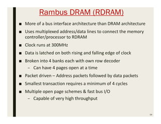 Rambus DRAM (RDRAM)
■ More of a bus interface architecture than DRAM architecture
■ Uses multiplexed address/data lines to connect the memory
controller/processor to RDRAM
■ Clock runs at 300MHz
■ Data is latched on both rising and falling edge of clock
■ Broken into 4 banks each with own row decoder
– Can have 4 pages open at a time
■ Packet driven – Address packets followed by data packets
■ Smallest transaction requires a minimum of 4 cycles
■ Multiple open page schemes & fast bus I/O
– Capable of very high throughput
54
 