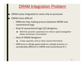 DRAM Integration Problem
55
■ SRAM easily integrated on same chip as processor
■ DRAM more difficult
– Different chip making process between DRAM and
conventional logic
– Goal of conventional logic (IC) designers:
■ Minimize parasitic capacitance to reduce signal propagation
delays and power consumption
– Goal of DRAM designers:
■ Create capacitor cells to retain stored information
– Difference in design goals leads to a design process i.e.,
considerably different in DRAM and conventional IC’s.
 