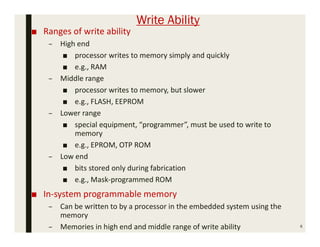 Write Ability
■ Ranges of write ability
– High end
■ processor writes to memory simply and quickly
■ e.g., RAM
– Middle range
■ processor writes to memory, but slower
■ e.g., FLASH, EEPROM
– Lower range
■ special equipment, “programmer”, must be used to write to
memory
■ e.g., EPROM, OTP ROM
– Low end
■ bits stored only during fabrication
■ e.g., Mask-programmed ROM
■ In-system programmable memory
– Can be written to by a processor in the embedded system using the
memory
– Memories in high end and middle range of write ability 6
 