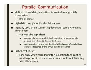 Parallel Communication
■ Multiple bits of data, in addition to control, and possibly
power wires
– One bit per wire
■ High data throughput for short distances
■ Typically used when connecting devices on same IC or same
circuit board
– Bus must be kept short
■ Long parallel wires result in high capacitance values which
requires more time to charge/discharge
■ Small variations in the length of individual wires of parallel bus
can cause received bits to arrive at different times
■ Higher cost, bulky
– Especially when considering the insulation that must be
used to prevent the noise from each wire from interfering
with other wires
64
 