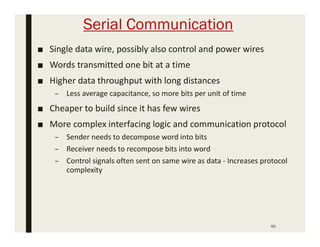 Serial Communication
■ Single data wire, possibly also control and power wires
■ Words transmitted one bit at a time
■ Higher data throughput with long distances
– Less average capacitance, so more bits per unit of time
■ Cheaper to build since it has few wires
■ More complex interfacing logic and communication protocol
– Sender needs to decompose word into bits
– Receiver needs to recompose bits into word
– Control signals often sent on same wire as data - Increases protocol
complexity
65
 