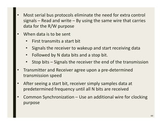 66
• Most serial bus protocols eliminate the need for extra control
signals – Read and write – By using the same wire that carries
data for the R/W purpose
• When data is to be sent
• First transmits a start bit
• Signals the receiver to wakeup and start receiving data
• Followed by N data bits and a stop bit.
• Stop bits – Signals the receiver the end of the transmission
• Transmitter and Receiver agree upon a pre-determined
transmission speed
• After seeing a start bit, receiver simply samples data at
predetermined frequency until all N bits are received
• Common Synchronization – Use an additional wire for clocking
purpose
 