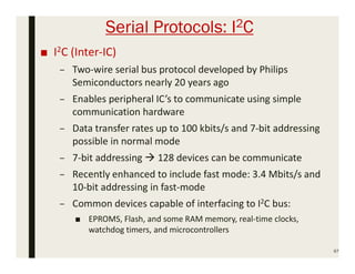 Serial Protocols: I2C
■ I2C (Inter-IC)
– Two-wire serial bus protocol developed by Philips
Semiconductors nearly 20 years ago
– Enables peripheral IC’s to communicate using simple
communication hardware
– Data transfer rates up to 100 kbits/s and 7-bit addressing
possible in normal mode
– 7-bit addressing  128 devices can be communicate
– Recently enhanced to include fast mode: 3.4 Mbits/s and
10-bit addressing in fast-mode
– Common devices capable of interfacing to I2C bus:
■ EPROMS, Flash, and some RAM memory, real-time clocks,
watchdog timers, and microcontrollers
67
 