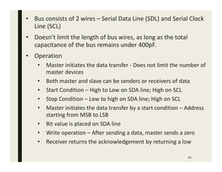 69
• Bus consists of 2 wires – Serial Data Line (SDL) and Serial Clock
Line (SCL)
• Doesn’t limit the length of bus wires, as long as the total
capacitance of the bus remains under 400pF.
• Operation
• Master initiates the data transfer - Does not limit the number of
master devices
• Both master and slave can be senders or receivers of data
• Start Condition – High to Low on SDA line; High on SCL
• Stop Condition – Low to high on SDA line; High on SCL
• Master initiates the data transfer by a start condition – Address
starting from MSB to LSB
• Bit value is placed on SDA line
• Write operation – After sending a data, master sends a zero
• Receiver returns the acknowledgement by returning a low
 